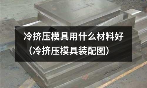 冷擠壓模具用什么材料好(冷擠壓模具裝配圖)