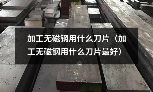加工無磁鋼用什么刀片（加工無磁鋼用什么刀片最好）