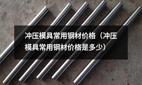 沖壓模具常用鋼材價(jià)格（沖壓模具常用鋼材價(jià)格是多少）