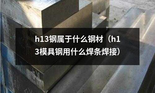 h13鋼屬于什么鋼材(h13模具鋼用什么焊條焊接)