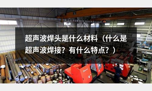 超聲波焊頭是什么材料（什么是超聲波焊接？有什么特點？）