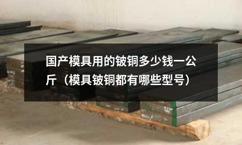 國(guó)產(chǎn)模具用的鈹銅多少錢一公斤（模具鈹銅都有哪些型號(hào)）