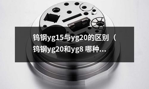 鎢鋼yg15與yg20的區別（鎢鋼yg20和yg8 哪種耐磨）