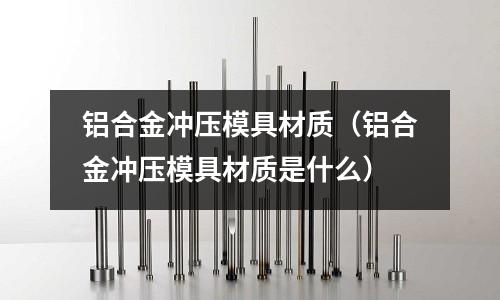鋁合金沖壓模具材質(鋁合金沖壓模具材質是什么)