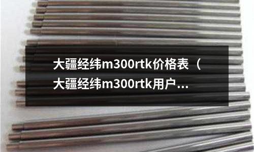 大疆經緯m300rtk價格表（大疆經緯m300rtk用戶手冊）