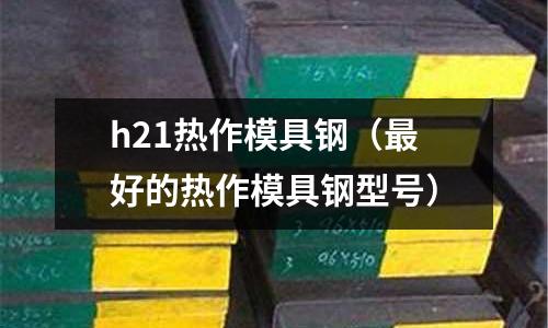 h21熱作模具鋼（最好的熱作模具鋼型號）