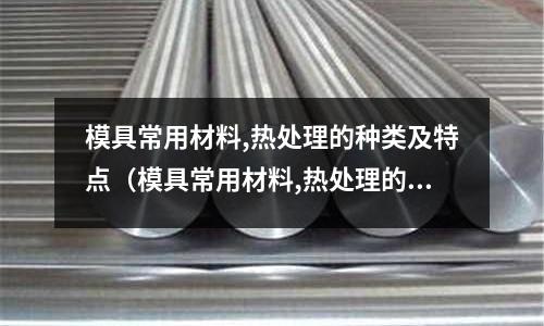 模具常用材料,熱處理的種類及特點(模具常用材料,熱處理的種類及特點是什么)