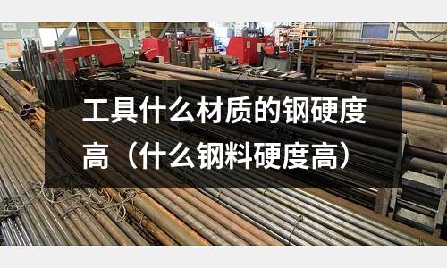 工具什么材質的鋼硬度高(什么鋼料硬度高)
