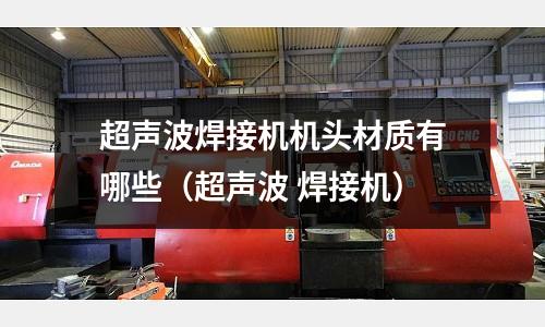 超聲波焊接機機頭材質有哪些（超聲波 焊接機）