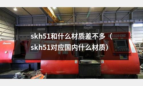 skh51和什么材質差不多（skh51對應國內什么材質）