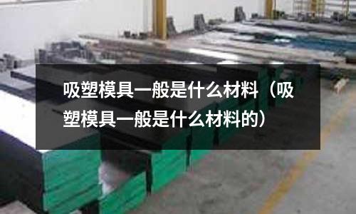吸塑模具一般是什么材料(吸塑模具一般是什么材料的)