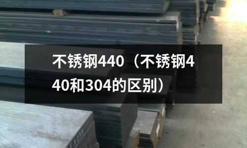 不銹鋼440（不銹鋼440和304的區別）