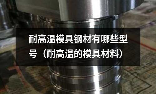 耐高溫模具鋼材有哪些型號(hào)（耐高溫的模具材料）
