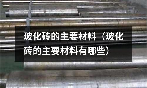 玻化磚的主要材料（玻化磚的主要材料有哪些）
