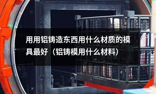 用用鋁鑄造東西用什么材質的模具最好(鋁鑄模用什么材料)