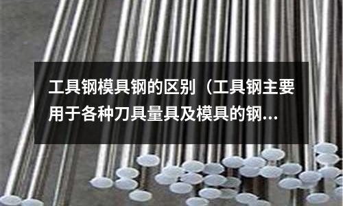 工具鋼模具鋼的區(qū)別(工具鋼主要用于各種刀具量具及模具的鋼,一般為 )