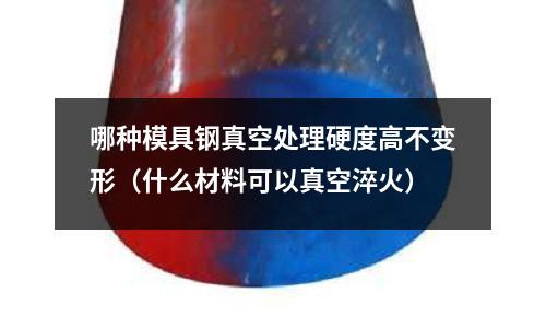 哪種模具鋼真空處理硬度高不變形（什么材料可以真空淬火）