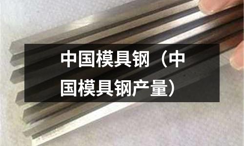 中國(guó)模具鋼(中國(guó)模具鋼產(chǎn)量)