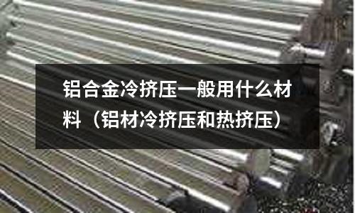 鋁合金冷擠壓一般用什么材料（鋁材冷擠壓和熱擠壓）