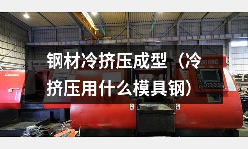鋼材冷擠壓成型(冷擠壓用什么模具鋼)