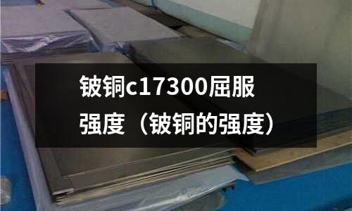 鈹銅c17300屈服強度(鈹銅的強度)