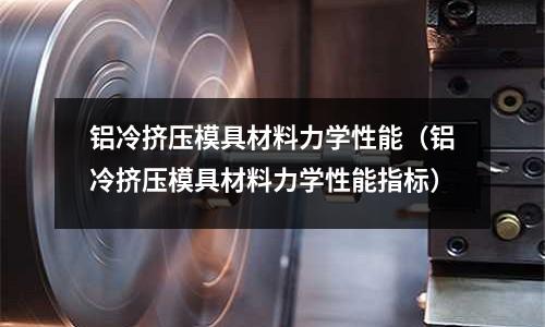 鋁冷擠壓模具材料力學性能（鋁冷擠壓模具材料力學性能指標）