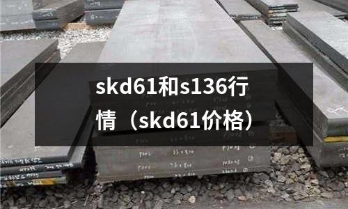 skd61和s136行情（skd61價(jià)格）