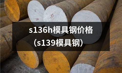 s136h模具鋼價格（s139模具鋼）