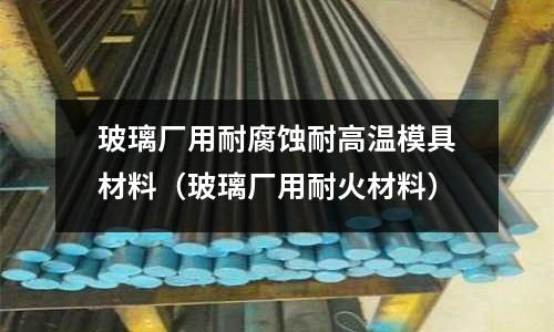 玻璃廠用耐腐蝕耐高溫模具材料（玻璃廠用耐火材料）