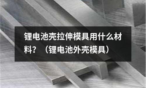 鋰電池殼拉伸模具用什么材料?(鋰電池外殼模具)