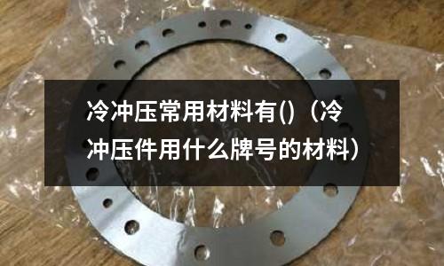 冷沖壓常用材料有()(冷沖壓件用什么牌號的材料)