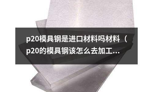 p20模具鋼是進(jìn)口材料嗎材料(p20的模具鋼該怎么去加工)