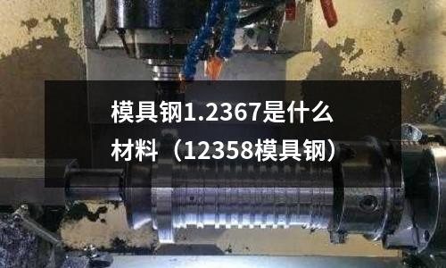 模具鋼1.2367是什么材料（12358模具鋼）