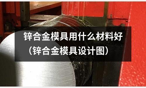 鋅合金模具用什么材料好（鋅合金模具設計圖）
