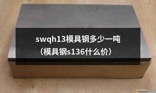 swqh13模具鋼多少一噸（模具鋼s136什么價(jià)）