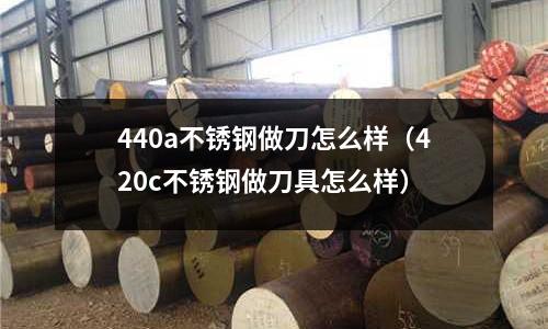 440a不銹鋼做刀怎么樣（420c不銹鋼做刀具怎么樣）
