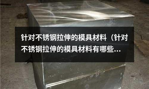 針對不銹鋼拉伸的模具材料（針對不銹鋼拉伸的模具材料有哪些）