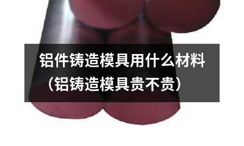 鋁件鑄造模具用什么材料(鋁鑄造模具貴不貴)