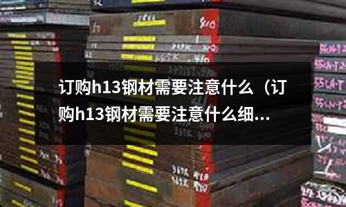 訂購h13鋼材需要注意什么(訂購h13鋼材需要注意什么細節)
