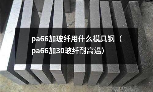 pa66加玻纖用什么模具鋼(pa66加30玻纖耐高溫)
