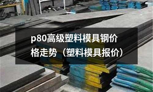 p80高級(jí)塑料模具鋼價(jià)格走勢(塑料模具報(bào)價(jià))