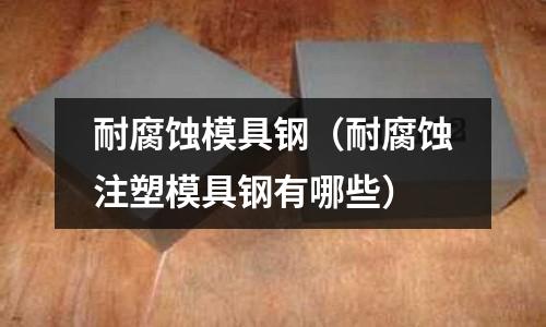 耐腐蝕模具鋼（耐腐蝕注塑模具鋼有哪些）