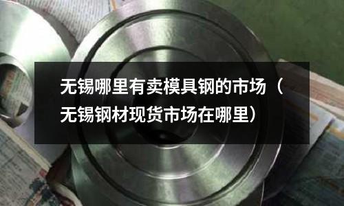 無錫哪里有賣模具鋼的市場(無錫鋼材現(xiàn)貨市場在哪里)