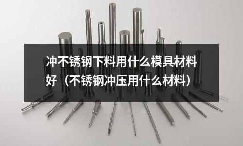 沖不銹鋼下料用什么模具材料好(不銹鋼沖壓用什么材料)