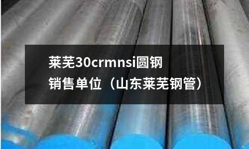萊蕪30crmnsi圓鋼銷售單位（山東萊蕪鋼管）