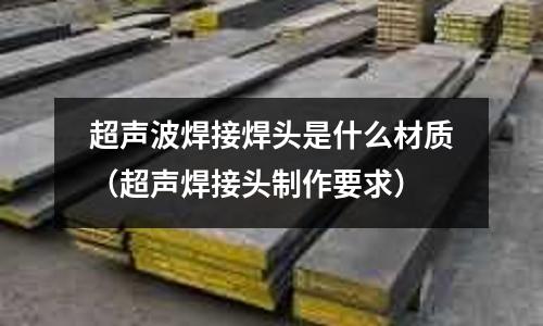 超聲波焊接焊頭是什么材質(zhì)（超聲焊接頭制作要求）