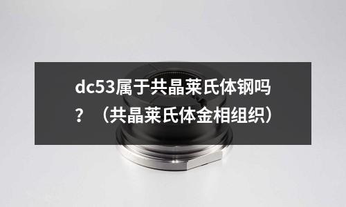 dc53屬于共晶萊氏體鋼嗎？（共晶萊氏體金相組織）