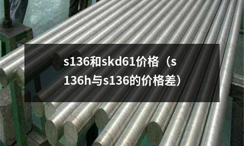 s136和skd61價(jià)格(s136h與s136的價(jià)格差)