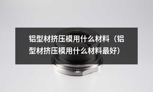 鋁型材擠壓模用什么材料（鋁型材擠壓模用什么材料最好）
