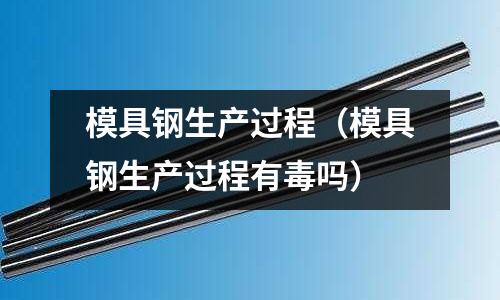 模具鋼生產過程(模具鋼生產過程有毒嗎)